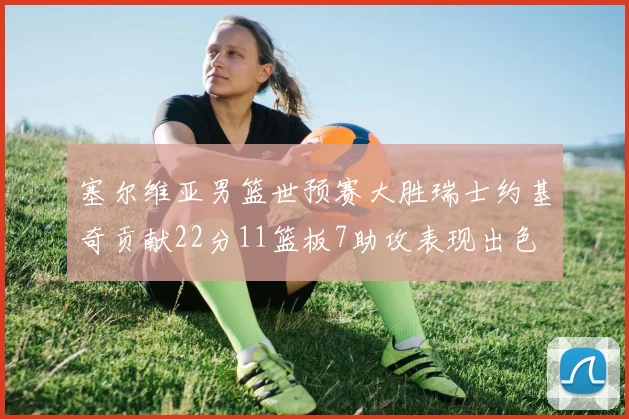 塞尔维亚男篮世预赛大胜瑞士约基奇贡献22分11篮板7助攻表现出色