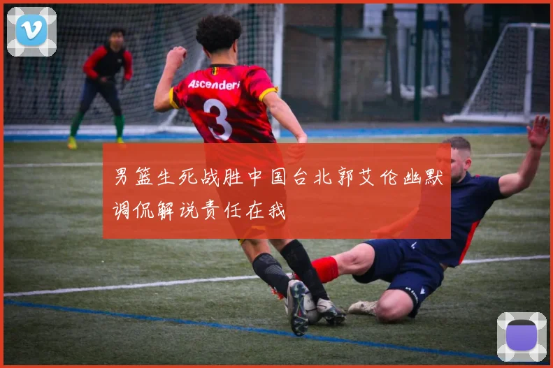 男篮生死战胜中国台北郭艾伦幽默调侃解说责任在我