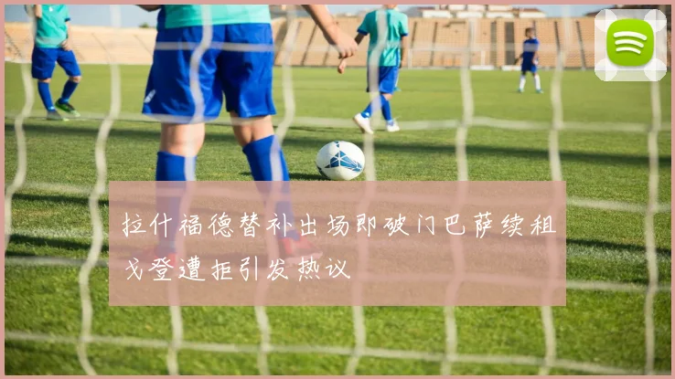 拉什福德替补出场即破门巴萨续租戈登遭拒引发热议