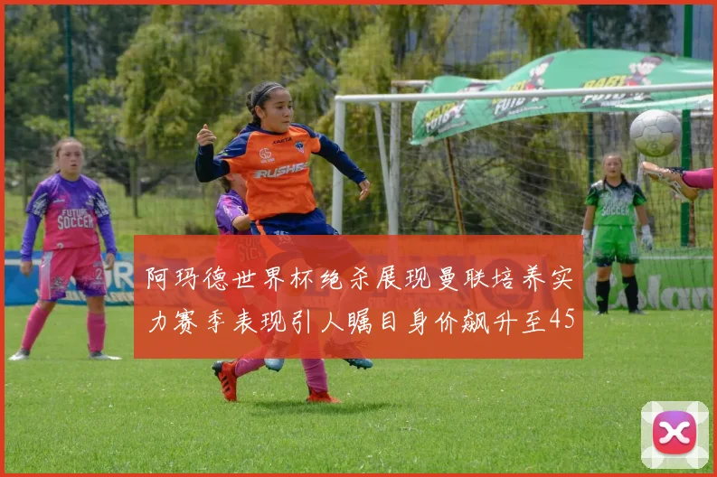 阿玛德世界杯绝杀展现曼联培养实力赛季表现引人瞩目身价飙升至4500万欧