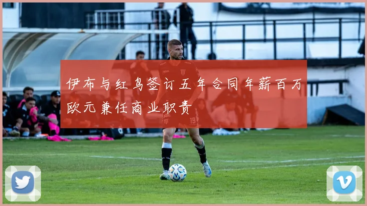 伊布与红鸟签订五年合同年薪百万欧元兼任商业职责