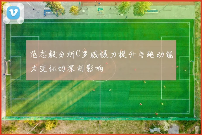 范志毅分析C罗威慑力提升与跑动能力变化的深刻影响