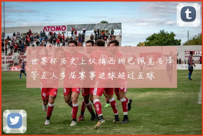 世界杯历史上仅梅西姆巴佩克洛泽等五人多届赛事进球超过五球