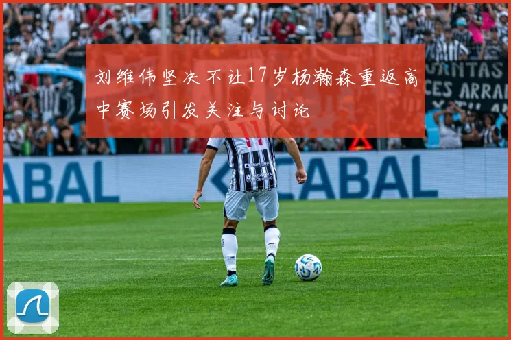 刘维伟坚决不让17岁杨瀚森重返高中赛场引发关注与讨论
