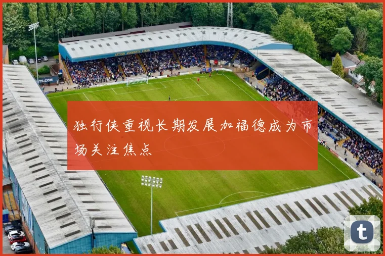 独行侠重视长期发展加福德成为市场关注焦点